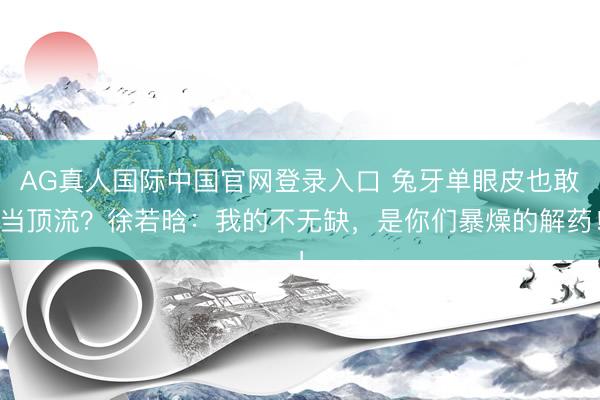 AG真人国际中国官网登录入口 兔牙单眼皮也敢当顶流?徐若晗:我的不无缺,是你们暴燥的解药!