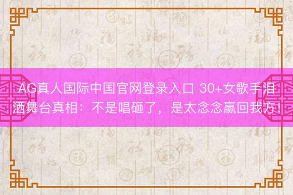 AG真人国际中国官网登录入口 30+女歌手泪洒舞台真相：不是唱砸了，是太念念赢回我方！