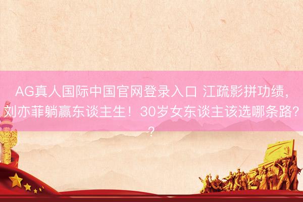 AG真人国际中国官网登录入口 江疏影拼功绩，刘亦菲躺赢东谈主生！30岁女东谈主该选哪条路？