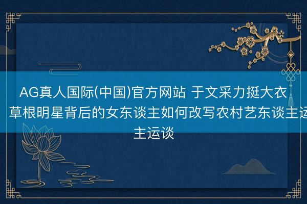 AG真人国际(中国)官方网站 于文采力挺大衣哥：草根明星背后的女东谈主如何改写农村艺东谈主运谈