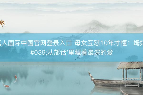 AG真人国际中国官网登录入口 母女互怼10年才懂：姆妈的'从邡话'里藏着最深的爱