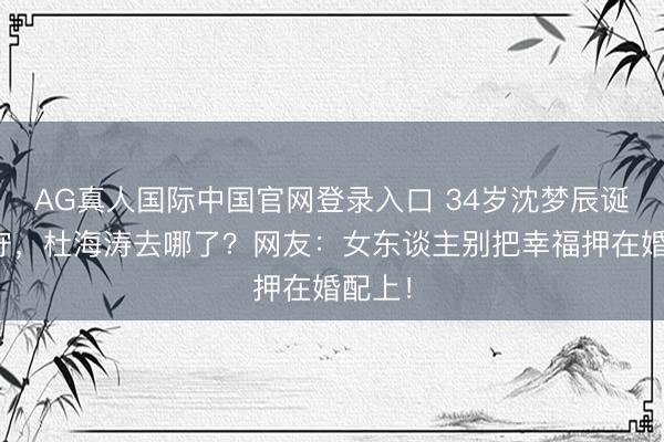 AG真人国际中国官网登录入口 34岁沈梦辰诞辰独守，杜海涛去哪了？网友：女东谈主别把幸福押在婚配上！