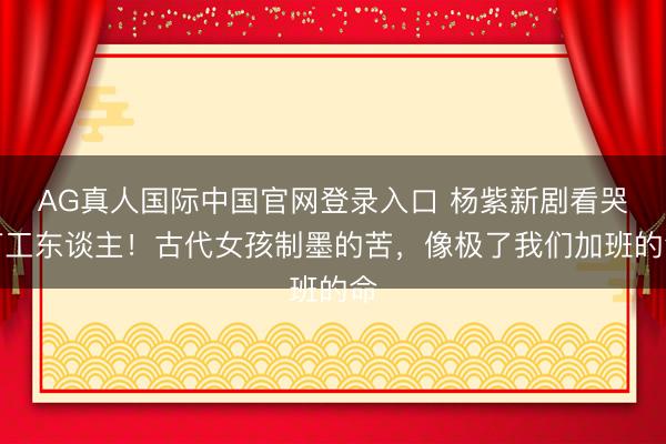 AG真人国际中国官网登录入口 杨紫新剧看哭打工东谈主！古代女孩制墨的苦，像极了我们加班的命