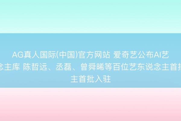 AG真人国际(中国)官方网站 爱奇艺公布AI艺东说念主库 陈哲远、丞磊、曾舜晞等百位艺东说念主首批入驻