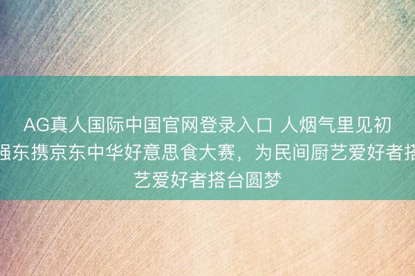 AG真人国际中国官网登录入口 人烟气里见初心！刘强东携京东中华好意思食大赛，为民间厨艺爱好者搭台圆梦