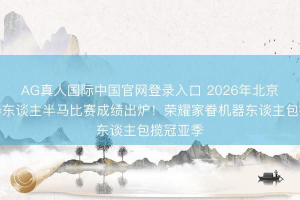 AG真人国际中国官网登录入口 2026年北京亦庄机器东谈主半马比赛成绩出炉！荣耀家眷机器东谈主包揽冠亚季