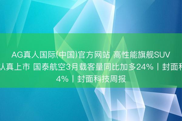 AG真人国际(中国)官方网站 高性能旗舰SUV极氪8X认真上市 国泰航空3月载客量同比加多24%丨封面科技周报