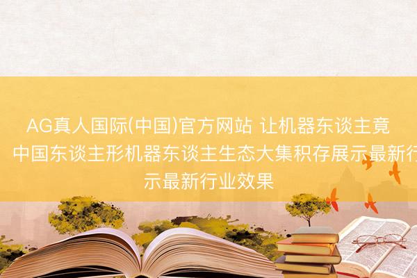 AG真人国际(中国)官方网站 让机器东谈主竟然干活！中国东谈主形机器东谈主生态大集积存展示最新行业效果