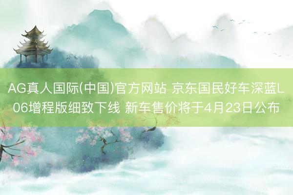 AG真人国际(中国)官方网站 京东国民好车深蓝L06增程版细致下线 新车售价将于4月23日公布