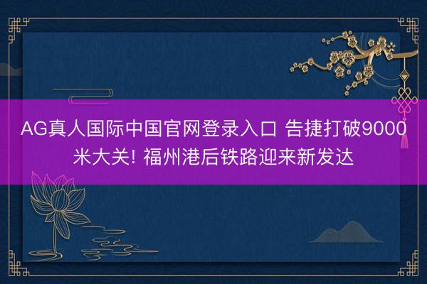 AG真人国际中国官网登录入口 告捷打破9000米大关! 福州港后铁路迎来新发达