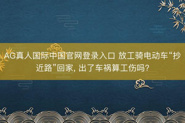 AG真人国际中国官网登录入口 放工骑电动车“抄近路”回家， 出了车祸算工伤吗?