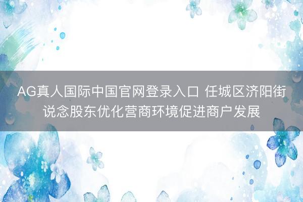 AG真人国际中国官网登录入口 任城区济阳街说念股东优化营商环境促进商户发展