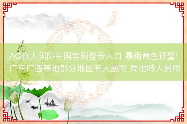 AG真人国际中国官网登录入口 暴雨黄色预警! 广东广西等地部分地区有大暴雨 局地特大暴雨