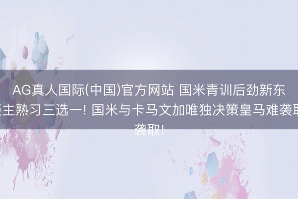 AG真人国际(中国)官方网站 国米青训后劲新东谈主熟习三选一! 国米与卡马文加唯独决策皇马难袭取!