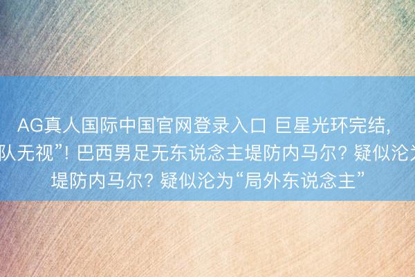 AG真人国际中国官网登录入口 巨星光环完结， 内马尔疑似被“全队无视”! 巴西男足无东说念主堤防内马尔? 疑似沦为“局外东说念主”