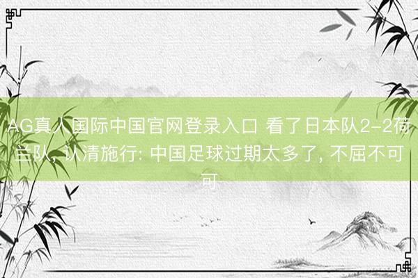AG真人国际中国官网登录入口 看了日本队2-2荷兰队， 认清施行: 中国足球过期太多了， 不屈不可