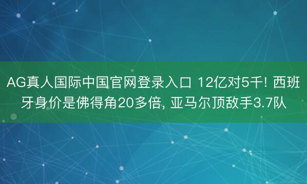 AG真人国际中国官网登录入口 12亿对5千! 西班牙身价是佛得角20多倍， 亚马尔顶敌手3.7队