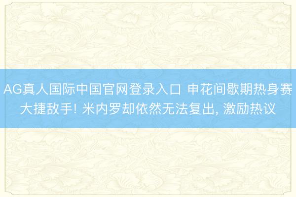 AG真人国际中国官网登录入口 申花间歇期热身赛大捷敌手! 米内罗却依然无法复出， 激励热议