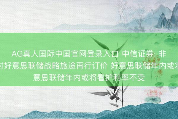 AG真人国际中国官网登录入口 中信证券: 非农数据令阛阓对好意思联储战略旅途再行订价 好意思联储年内或将看护利率不变