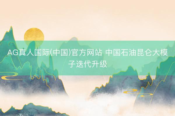 AG真人国际(中国)官方网站 中国石油昆仑大模子迭代升级