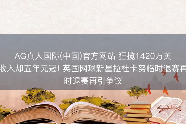 AG真人国际(中国)官方网站 狂揽1420万英镑交易收入却五年无冠! 英国网球新星拉杜卡努临时退赛再引争议