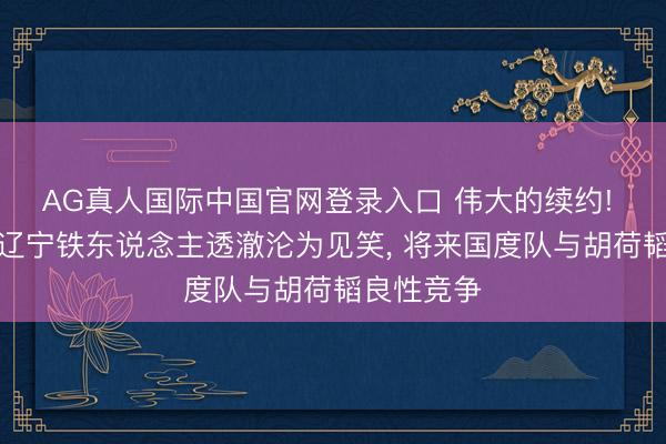 AG真人国际中国官网登录入口 伟大的续约! 毛伟杰去辽宁铁东说念主透澈沦为见笑， 将来国度队与胡荷韬良性竞争
