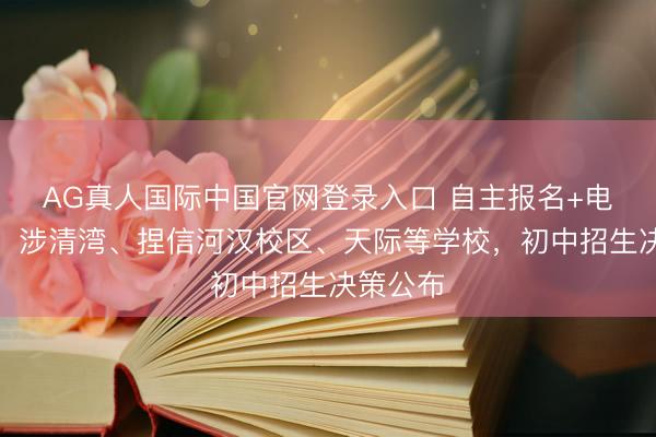 AG真人国际中国官网登录入口 自主报名+电脑派位！涉清湾、捏信河汉校区、天际等学校，初中招生决策公布