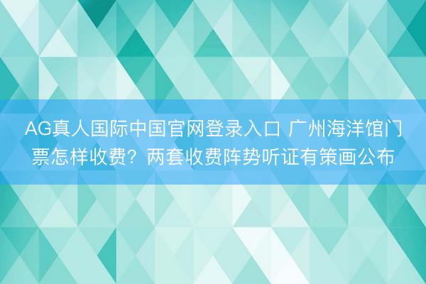 AG真人国际中国官网登录入口 广州海洋馆门票怎样收费？两套收费阵势听证有策画公布