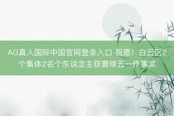 AG真人国际中国官网登录入口 祝愿!白云区2个集体2名个东说念主获寰球五一作事奖