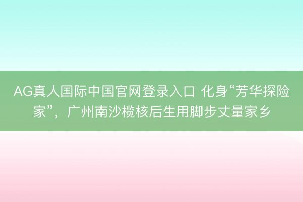 AG真人国际中国官网登录入口 化身“芳华探险家”，广州南沙榄核后生用脚步丈量家乡
