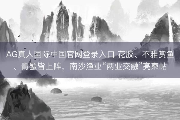 AG真人国际中国官网登录入口 花胶、不雅赏鱼、青蟹皆上阵，南沙渔业“两业交融”亮柬帖
