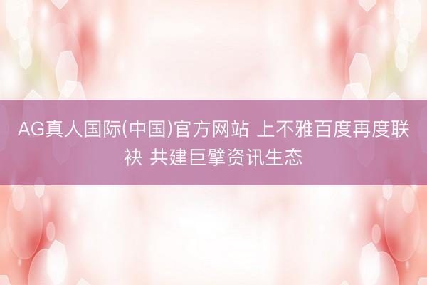 AG真人国际(中国)官方网站 上不雅百度再度联袂 共建巨擘资讯生态