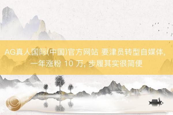 AG真人国际(中国)官方网站 要津员转型自媒体, 一年涨粉 10 万, 步履其实很简便