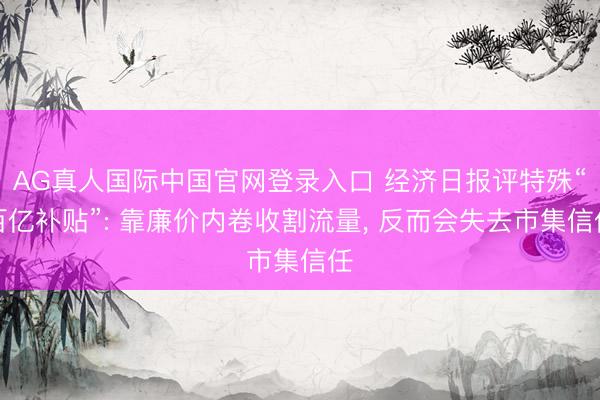 AG真人国际中国官网登录入口 经济日报评特殊“百亿补贴”: 靠廉价内卷收割流量， 反而会失去市集信任