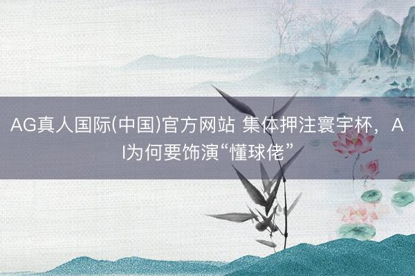 AG真人国际(中国)官方网站 集体押注寰宇杯,AI为何要饰演“懂球佬”