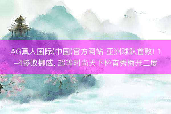 AG真人国际(中国)官方网站 亚洲球队首败! 1-4惨败挪威, 超等时尚天下杯首秀梅开二度
