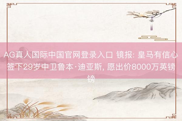AG真人国际中国官网登录入口 镜报: 皇马有信心签下29岁中卫鲁本·迪亚斯， 愿出价8000万英镑