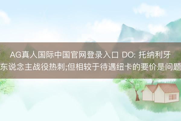 AG真人国际中国官网登录入口 DO: 托纳利牙东说念主战役热刺;但相较于待遇纽卡的要价是问题