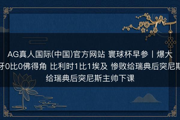 AG真人国际(中国)官方网站 寰球杯早参丨爆大冷！西班牙0比0佛得角 比利时1比1埃及 惨败给瑞典后突尼斯主帅下课