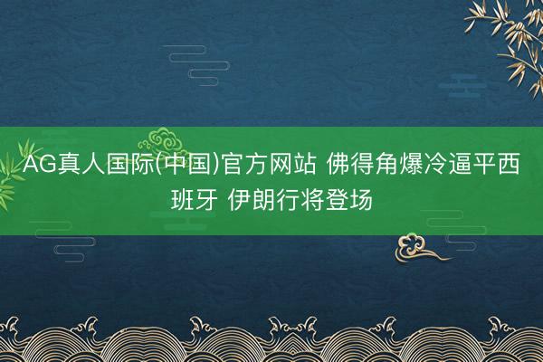 AG真人国际(中国)官方网站 佛得角爆冷逼平西班牙 伊朗行将登场