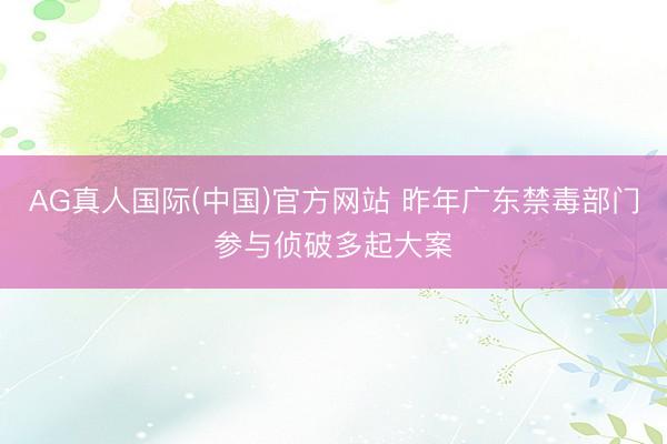 AG真人国际(中国)官方网站 昨年广东禁毒部门参与侦破多起大案
