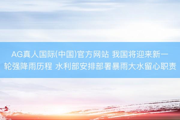 AG真人国际(中国)官方网站 我国将迎来新一轮强降雨历程 水利部安排部署暴雨大水留心职责
