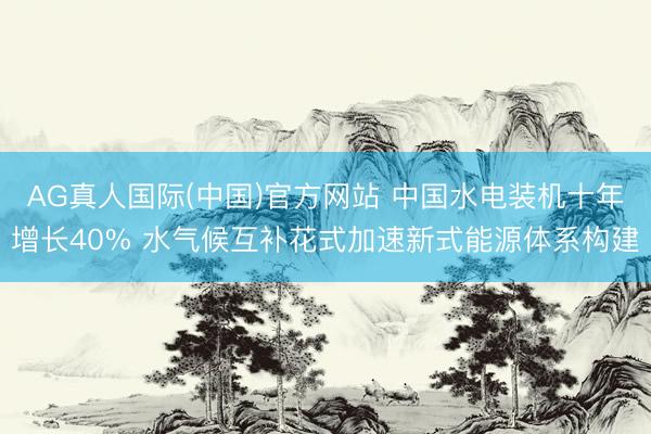 AG真人国际(中国)官方网站 中国水电装机十年增长40% 水气候互补花式加速新式能源体系构建