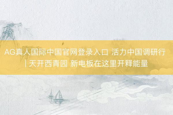 AG真人国际中国官网登录入口 活力中国调研行 | 天开西青园 新电板在这里开释能量