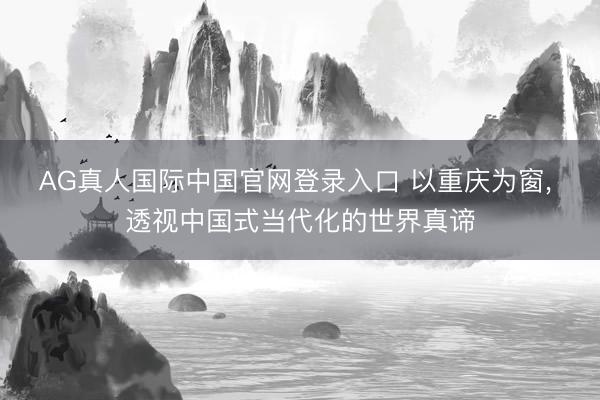 AG真人国际中国官网登录入口 以重庆为窗, 透视中国式当代化的世界真谛