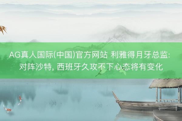 AG真人国际(中国)官方网站 利雅得月牙总监: 对阵沙特, 西班牙久攻不下心态将有变化