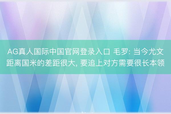 AG真人国际中国官网登录入口 毛罗: 当今尤文距离国米的差距很大， 要追上对方需要很长本领