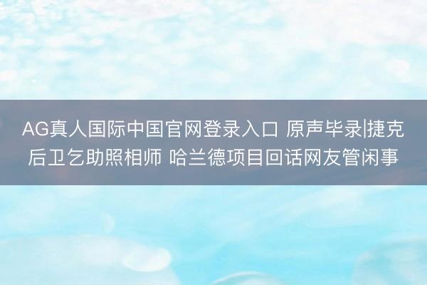 AG真人国际中国官网登录入口 原声毕录|捷克后卫乞助照相师 哈兰德项目回话网友管闲事