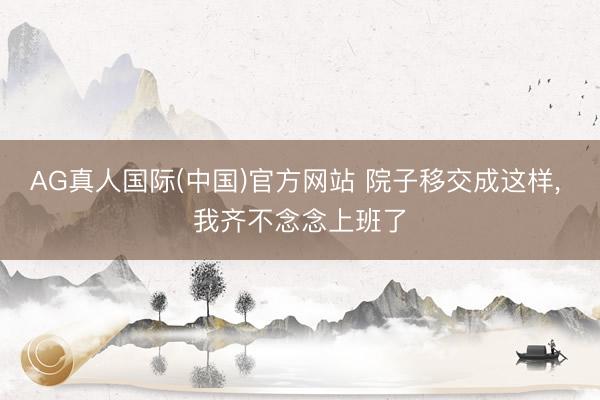 AG真人国际(中国)官方网站 院子移交成这样, 我齐不念念上班了